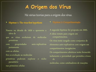 • Hipótese 1: The virus-first hypothesis
Nasceu na década de 1920 e apresenta a
ideia de
que os vírus evoluíram de moléculas
primitivas
com propriedades auto-replicativas
juntamente
com as células.
Em co-evolução as moléculas
primitivas puderam explorar o nicho
parasitário
nas primeiras células
• Hipótese 2: Compartimentação
A segunda hipótese foi proposta em 2005.
A ideia remete para origem em
compartimentos.
Os vírus terão surgido como conjuntos de
elementos auto-replicativos com origem em
compartimentos inorgâncios.
Os compartimentos abióticos terão fornecido
isolamento e porosidade que permitiu a troca
de
moléculas, como catalisadores de reacções.
Há várias teorias para a origem dos vírus.
 