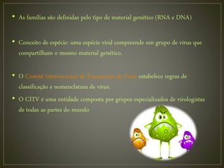 • As famílias são definidas pelo tipo de material genético (RNA e DNA)
• Conceito de espécie: uma espécie viral compreende um grupo de vírus que
compartilham o mesmo material genético.
• O Comitê Internacional de Taxonomia de Vírus estabelece regras de
classificação e nomenclatura de vírus.
• O CITV é uma entidade composta por grupos especializados de virologistas
de todas as partes do mundo
 