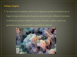 Evolução retrógrada
• Os vírus teriam se originado a partir de microrganismos parasitas intracelulares que ao
longo do tempo perderam partes do genoma responsáveis pela codificação de proteínas
envolvidas em processos metabólicos essenciais, mantendo-se apenas os genes que
garantiriam aos vírus sua identidade e capacidade de replicação.
 