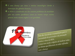  É uma doença que ataca o sistema imunológico devido à
destruição dos glóbulos brancos.
 A SIDA é considerada um dos maiores problemas da atualidade
pelo seu caráter pandêmico (ataca ao mesmo tempo muitas
pessoas numa mesma região) e sua gravidade.
 