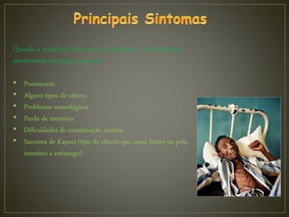Quando a resistência começa a cair ainda mais, várias doenças
oportunistas começam a aparecer:
• Pneumonia
• Alguns tipos de câncro
• Problemas neurológicos
• Perda de memória
• Dificuldades de coordenação motora
• Sarcoma de Kaposi (tipo de câncro que causa lesões na pele,
intestino e estômago)
 
