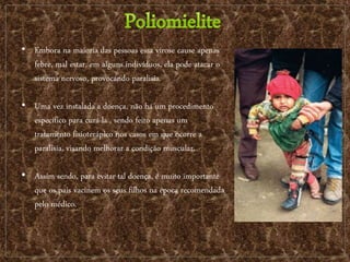 • Embora na maioria das pessoas essa virose cause apenas
febre, mal estar, em alguns indivíduos, ela pode atacar o
sistema nervoso, provocando paralisia.
• Uma vez instalada a doença, não há um procedimento
específico para curá-la , sendo feito apenas um
tratamento fisioterápico nos casos em que ocorre a
paralisia, visando melhorar a condição muscular.
• Assim sendo, para evitar tal doença, é muito importante
que os pais vacinem os seus filhos na época recomendada
pelo médico.
 