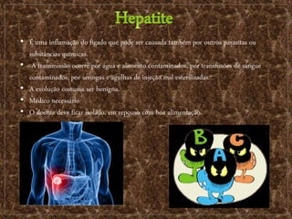 • É uma inflamação do fígado que pode ser causada também por outros parasitas ou
substâncias químicas.
• A transmissão ocorre por água e alimento contaminados, por transfusões de sangue
contaminados, por seringas e agulhas de injeção mal esterilizadas.
• A evolução costuma ser benigna.
• Médico necessário
• O doente deve ficar isolado, em repouso com boa alimentação.
 