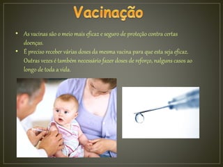 • As vacinas são o meio mais eficaz e seguro de proteção contra certas
doenças.
• É preciso receber várias doses da mesma vacina para que esta seja eficaz.
Outras vezes é também necessário fazer doses de reforço, nalguns casos ao
longo de toda a vida.
 