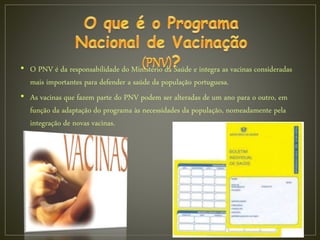 • O PNV é da responsabilidade do Ministério da Saúde e integra as vacinas consideradas
mais importantes para defender a saúde da população portuguesa.
• As vacinas que fazem parte do PNV podem ser alteradas de um ano para o outro, em
função da adaptação do programa às necessidades da população, nomeadamente pela
integração de novas vacinas.
 