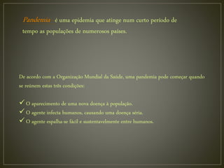 é uma epidemia que atinge num curto período de
tempo as populações de numerosos países.
De acordo com a Organização Mundial da Saúde, uma pandemia pode começar quando
se reúnem estas três condições:
 O aparecimento de uma nova doença à população.
 O agente infecta humanos, causando uma doença séria.
 O agente espalha-se fácil e sustentavelmente entre humanos.
 