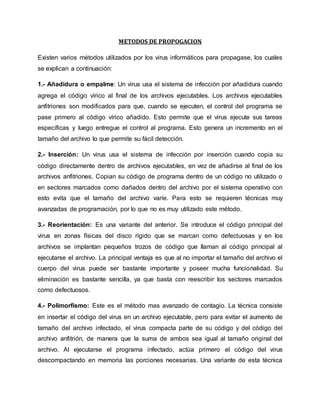 METODOS DE PROPOGACION 
Existen varios métodos utilizados por los virus informáticos para propagase, los cuales 
se explican a continuación: 
1.- Añadidura o empalme: Un virus usa el sistema de infección por añadidura cuando 
agrega el código vírico al final de los archivos ejecutables. Los archivos ejecutables 
anfitriones son modificados para que, cuando se ejecuten, el control del programa se 
pase primero al código vírico añadido. Esto permite que el virus ejecute sus tareas 
específicas y luego entregue el control al programa. Esto genera un incremento en el 
tamaño del archivo lo que permite su fácil detección. 
2.- Inserción: Un virus usa el sistema de infección por inserción cuando copia su 
código directamente dentro de archivos ejecutables, en vez de añadirse al final de los 
archivos anfitriones. Copian su código de programa dentro de un código no utilizado o 
en sectores marcados como dañados dentro del archivo por el sistema operativo con 
esto evita que el tamaño del archivo varíe. Para esto se requieren técnicas muy 
avanzadas de programación, por lo que no es muy utilizado este método. 
3.- Reorientación: Es una variante del anterior. Se introduce el código principal del 
virus en zonas físicas del disco rígido que se marcan como defectuosas y en los 
archivos se implantan pequeños trozos de código que llaman al código principal al 
ejecutarse el archivo. La principal ventaja es que al no importar el tamaño del archivo el 
cuerpo del virus puede ser bastante importante y poseer mucha funcionalidad. Su 
eliminación es bastante sencilla, ya que basta con reescribir los sectores marcados 
como defectuosos. 
4.- Polimorfismo: Este es el método mas avanzado de contagio. La técnica consiste 
en insertar el código del virus en un archivo ejecutable, pero para evitar el aumento de 
tamaño del archivo infectado, el virus compacta parte de su código y del código del 
archivo anfitrión, de manera que la suma de ambos sea igual al tamaño original del 
archivo. Al ejecutarse el programa infectado, actúa primero el código del virus 
descompactando en memoria las porciones necesarias. Una variante de esta técnica 
 
