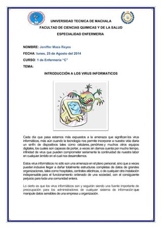 UNIVERSIDAD TECNICA DE MACHALA 
FACULTAD DE CIENCIAS QUIMICAS Y DE LA SALUD 
ESPECIALIDAD ENFERMERIA 
NOMBRE: Jeniffer Maza Reyes 
FECHA: lunes, 25 de Agosto del 2014 
CURSO: 1 de Enfermería “C” 
TEMA: 
INTRODUCCIÓN A LOS VIRUS INFORMATICOS 
Cada día que pasa estamos más expuestos a la amenaza que significan los virus informáticos, más aún cuando la tecnología nos permite incorporar a nuestra vida diaria un sinfín de dispositivos tales como celulares, pendrives y muchos otros equipos digitales, los cuales son capaces de portar, a veces sin darnos cuenta por mucho tiempo, infinidad de virus que pueden comprometer seriamente la continuidad de nuestra labor en cualquier ámbito en el cual nos desarrollemos. 
Estos virus informáticos no sólo son una amenaza en el plano personal, sino que a veces pueden inclusive llegar a dañar totalmente estructuras completas de datos de grandes organizaciones, tales como hospitales, centrales eléctricas, o de cualquier otra instalación indispensable para el funcionamiento ordenado de una sociedad, con el consiguiente perjuicio para toda una comunidad entera. 
Lo cierto es que los virus informáticos son y seguirán siendo una fuente importante de preocupación para los administradores de cualquier sistema de información que manipule datos sensibles de una empresa u organización. 
 