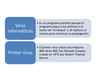 • Es un programa parásito porque el 
programa ataca a los archivos o al 
sector de "arranque" y se replica a sí 
mismo para continuar su propagación. 
Virus 
informáticos 
• El primer virus atacó una máquina 
IBM Serie 360, fue llamado Creeper, 
creado en 1972 por Robert Thomas 
Morris. 
Primer virus 
 