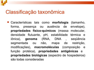 Classificação taxonômica 
 Características tais como morfologia (tamanho, 
forma, presença ou ausência de envelope), 
propriedades físico-químicos (massa molecular, 
densidade flutuante, pH, estabilidade térmica e 
iônica), genoma (RNA, DNA , seqüência 
segmentada ou não, mapa de restrição, 
modificações), macromoléculas (composição e 
função protéica), propriedades antigênicas e 
propriedades biológicas (espectro de hospedeiros) 
são todas consideradas 
 