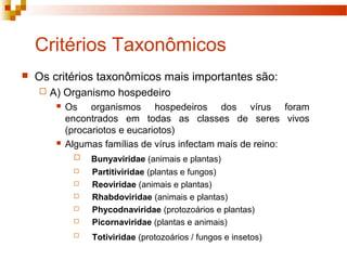 Critérios Taxonômicos 
 Os critérios taxonômicos mais importantes são: 
 A) Organismo hospedeiro 
 Os organismos hospedeiros dos vírus foram 
encontrados em todas as classes de seres vivos 
(procariotos e eucariotos) 
 Algumas famílias de vírus infectam mais de reino: 
 Bunyaviridae (animais e plantas) 
 Partitiviridae (plantas e fungos) 
 Reoviridae (animais e plantas) 
 Rhabdoviridae (animais e plantas) 
 Phycodnaviridae (protozoários e plantas) 
 Picornaviridae (plantas e animais) 
 Totiviridae (protozoários / fungos e insetos) 
 