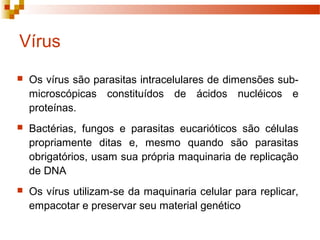 Vírus 
 Os vírus são parasitas intracelulares de dimensões sub-microscópicas 
constituídos de ácidos nucléicos e 
proteínas. 
 Bactérias, fungos e parasitas eucarióticos são células 
propriamente ditas e, mesmo quando são parasitas 
obrigatórios, usam sua própria maquinaria de replicação 
de DNA 
 Os vírus utilizam-se da maquinaria celular para replicar, 
empacotar e preservar seu material genético 
 
