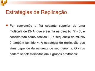 Estratégias de Replicação 
 Por convenção a fita codante superior de uma 
molécula de DNA, que é escrita na direção 5' - 3‘, é 
considerada como sentido + . a seqüência de mRNA 
é também sentido +. A estratégia de replicação dos 
vírus depende da natureza de seu genoma. O vírus 
podem ser classificados em 7 grupos arbitrários: 
 