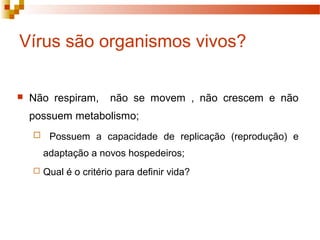 Vírus são organismos vivos? 
 Não respiram, não se movem , não crescem e não 
possuem metabolismo; 
 Possuem a capacidade de replicação (reprodução) e 
adaptação a novos hospedeiros; 
 Qual é o critério para definir vida? 
 