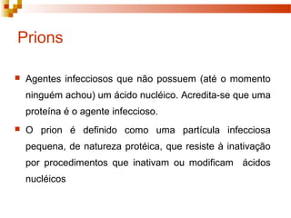Prions 
 Agentes infecciosos que não possuem (até o momento 
ninguém achou) um ácido nucléico. Acredita-se que uma 
proteína é o agente infeccioso. 
 O prion é definido como uma partícula infecciosa 
pequena, de natureza protéica, que resiste à inativação 
por procedimentos que inativam ou modificam ácidos 
nucléicos 
 