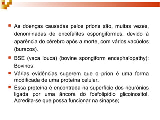  As doenças causadas pelos prions são, muitas vezes, 
denominadas de encefalites espongiformes, devido à 
aparência do cérebro após a morte, com vários vacúolos 
(buracos). 
 BSE (vaca louca) (bovine spongiform encephalopathy): 
Bovinos 
 Várias evidências sugerem que o prion é uma forma 
modificada de uma proteína celular. 
 Essa proteína é encontrada na superfície dos neurônios 
ligada por uma âncora do fosfolipídio glicoinositol. 
Acredita-se que possa funcionar na sinapse; 
 