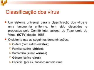 Classificação dos vírus 
 Um sistema universal para a classificação dos vírus e 
uma taxonomia uniforme, tem sido discutidos e 
propostos pelo Comitê Internacional de Taxonomia de 
Vírus (ICTV) desde 1966. 
 O sistema usa as seguintes denominações: 
 Ordem (com sufixo -virales); 
 Família (sufixo -viridae); 
 Subfamília (sufixo -virinae) 
 Gênero (sufixo -virus) 
 Espécie (por ex. tobacco mosaic virus 
 