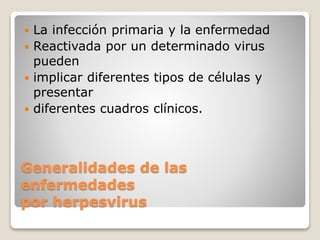  La infección primaria y la enfermedad 
 Reactivada por un determinado virus 
pueden 
 implicar diferentes tipos de células y 
presentar 
 diferentes cuadros clínicos. 
Generalidades de las 
enfermedades 
por herpesvirus 
 