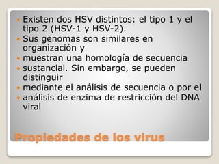  Existen dos HSV distintos: el tipo 1 y el 
tipo 2 (HSV-1 y HSV-2). 
 Sus genomas son similares en 
organización y 
 muestran una homología de secuencia 
 sustancial. Sin embargo, se pueden 
distinguir 
 mediante el análisis de secuencia o por el 
 análisis de enzima de restricción del DNA 
viral 
Propiedades de los virus 
 
