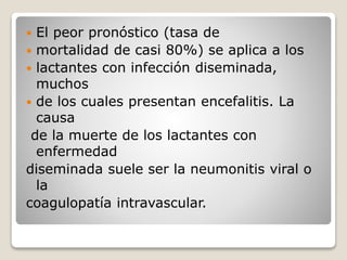  El peor pronóstico (tasa de 
 mortalidad de casi 80%) se aplica a los 
 lactantes con infección diseminada, 
muchos 
 de los cuales presentan encefalitis. La 
causa 
de la muerte de los lactantes con 
enfermedad 
diseminada suele ser la neumonitis viral o 
la 
coagulopatía intravascular. 
 