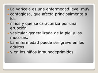  La varicela es una enfermedad leve, muy 
 contagiosa, que afecta principalmente a 
los 
 niños y que se caracteriza por una 
erupción 
 vesicular generalizada de la piel y las 
mucosas. 
 La enfermedad puede ser grave en los 
adultos 
 y en los niños inmunodeprimidos. 
 