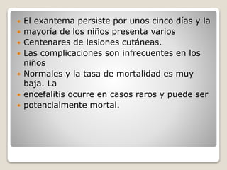  El exantema persiste por unos cinco días y la 
 mayoría de los niños presenta varios 
 Centenares de lesiones cutáneas. 
 Las complicaciones son infrecuentes en los 
niños 
 Normales y la tasa de mortalidad es muy 
baja. La 
 encefalitis ocurre en casos raros y puede ser 
 potencialmente mortal. 
 