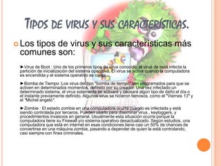 TIPOS DE VIRUS Y SUS CARACTERÍSTICAS. 
 Los tipos de virus y sus características más 
comunes son: 
►Virus de Boot : Uno de los primeros tipos de virus conocido, el virus de boot infecta la 
partición de inicialización del sistema operativo. El virus se activa cuando la computadora 
es encendida y el sistema operativo se carga. 
►Bomba de Tiempo :Los virus del tipo "bomba de tiempo" son programados para que se 
activen en determinados momentos, definido por su creador. Una vez infectado un 
determinado sistema, el virus solamente se activará y causará algún tipo de daño el día o 
el instante previamente definido. Algunos virus se hicieron famosos, como el "Viernes 13" y 
el "Michel angeló". 
►Zombie : El estado zombie en una computadora ocurre cuando es infectada y está 
siendo controlada por terceros. Pueden usarlo para diseminar virus , keyloggers, y 
procedimientos invasivos en general. Usualmente esta situación ocurre porque la 
computadora tiene su Firewall y/o sistema operativo desactualizado. Según estudios, una 
computadora que está en internet en esas condiciones tiene casi un 50% de chances de 
convertirse en una máquina zombie, pasando a depender de quien la está controlando, 
casi siempre con fines criminales. 
 