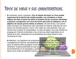 TIPOS DE VIRUS Y SUS CARACTERÍSTICAS. 
 ►Lombrices, worm o gusanos :Con el interés de hacer un virus pueda 
esparcirse de la forma más amplia posible, sus creadores a veces, 
dejaron de lado el hecho de dañar el sistema de los usuarios infectados 
y pasaron a programar sus virus de forma que sólo se repliquen, sin el 
objetivo de causar graves daños al sistema. De esta forma, sus autores 
tratan de hacer sus creaciones más conocidas en internet. Este tipo de virus 
pasó a ser llamado gusano o worm. Son cada vez más perfectos, hay una 
versión que al atacar la computadora, no sólo se replica, sino que también se 
propaga por internet enviándose a los e-mail que están registrados en el 
cliente de e-mail, infectando las computadoras que abran aquel e-mail, 
reiniciando el ciclo. 
►Hijackers :Los hijackers son programas o scripts que "secuestran" 
navegadores de Internet, principalmente el Internet Explorer. Cuando eso 
pasa, el hijacker altera la página inicial del navegador e impide al usuario 
cambiarla, muestra publicidad en pop-ups o ventanas nuevas, instala barras 
de herramientas en el navegador y pueden impedir el acceso a determinadas 
webs (como webs de software antivirus, por ejemplo). 
 