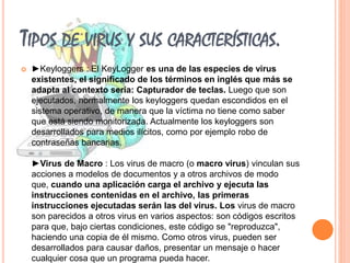 TIPOS DE VIRUS Y SUS CARACTERÍSTICAS. 
 ►Keyloggers : El KeyLogger es una de las especies de virus 
existentes, el significado de los términos en inglés que más se 
adapta al contexto sería: Capturador de teclas. Luego que son 
ejecutados, normalmente los keyloggers quedan escondidos en el 
sistema operativo, de manera que la víctima no tiene como saber 
que está siendo monitorizada. Actualmente los keyloggers son 
desarrollados para medios ilícitos, como por ejemplo robo de 
contraseñas bancarias. 
►Virus de Macro : Los virus de macro (o macro virus) vinculan sus 
acciones a modelos de documentos y a otros archivos de modo 
que, cuando una aplicación carga el archivo y ejecuta las 
instrucciones contenidas en el archivo, las primeras 
instrucciones ejecutadas serán las del virus. Los virus de macro 
son parecidos a otros virus en varios aspectos: son códigos escritos 
para que, bajo ciertas condiciones, este código se "reproduzca", 
haciendo una copia de él mismo. Como otros virus, pueden ser 
desarrollados para causar daños, presentar un mensaje o hacer 
cualquier cosa que un programa pueda hacer. 
 