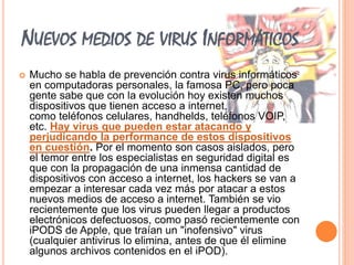 NUEVOS MEDIOS DE VIRUS INFORMÁTICOS 
 Mucho se habla de prevención contra virus informáticos 
en computadoras personales, la famosa PC, pero poca 
gente sabe que con la evolución hoy existen muchos 
dispositivos que tienen acceso a internet, 
como teléfonos celulares, handhelds, teléfonos VOIP, 
etc. Hay virus que pueden estar atacando y 
perjudicando la performance de estos dispositivos 
en cuestión. Por el momento son casos aislados, pero 
el temor entre los especialistas en seguridad digital es 
que con la propagación de una inmensa cantidad de 
dispositivos con acceso a internet, los hackers se van a 
empezar a interesar cada vez más por atacar a estos 
nuevos medios de acceso a internet. También se vio 
recientemente que los virus pueden llegar a productos 
electrónicos defectuosos, como pasó recientemente con 
iPODS de Apple, que traían un "inofensivo" virus 
(cualquier antivirus lo elimina, antes de que él elimine 
algunos archivos contenidos en el iPOD). 
 