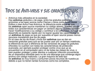 TIPOS DE ANTI-VIRUS Y SUS CARACTERÍSTICAS. 
 Antivirus más utilizados en la sociedad. 
Hay antivirus gratuitos y de paga, entre los gratuitos podremos 
encontrar a los open source como Clamav y otros como Avast Home 
Edition o bien Avira Free Antivirus, la diferencia entre estos es que 
los antivirus open source mantienen su código abierto, puedes utilizar 
todas sus características sin pagar un centavo alguno, puedes también 
hacer modificaciones a su código y contribuir a la comunidad, aunque su 
desarrollo es bastante rápido aún no logran igualar las capacidades de 
un antivirus de paga ya que por supuesto el open source posee menos 
recursos monetarios que los de paga. 
En el caso de los de Avast y Avira son antivirus que se dan en 
versiones gratuitas para que se las pueda usar por un tiempo indefinido, 
la diferencia es que a diferencia de las versiones de paga los gratuitos 
ofrecidos no cuentan con todas las características de protección 
avanzada, por ejemplo pueden proteger contra virus que ya se 
encuentren en el computador pero no de todas las clases de virus, o 
bien pueden proteger y estar atentos a cualquier infección proveniente 
de un dispositivo extraíble pero no de una descarga que contenga algún 
archivo con código malicioso. La gran mayoría de este tipo 
de antivirus es muy liviano y consumen pocos recursos de nuestra pc 
debido a que no tienen tantas funciones como los completos. 
 