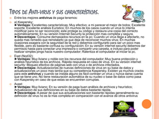 TIPOS DE ANTI-VIRUS Y SUS CARACTERÍSTICAS. 
 Entre los mejores antivirus de paga tenemos: 
 a) Kaspersky: 
►Ventajas: Excelentes características; Muy efectivo; a mi parecer el mejor de todos; Excelente 
soporte; Excelente análisis Euristico; En muchos de los casos cuando un virus lo intenta 
modificar para no ser reconocido; este protege su código y restaura una copia del correcto 
automáticamente; En su versión Internet Security la protección mas completa y segura. 
►Desventajas: Consume demasiados recursos en la pc; Cuando un virus llega a afectarlo, no 
queda mas remedio que reinstalarlo ya que deja de reconocer muchos virus; En muchas 
ocasiones exagera con la seguridad de la red y debemos configurarlo para ser un poco mas 
flexible, pero es bastante confusa su configuración; En su versión internet security debemos dar 
permisos hasta para conectar una impresora o compartir una carpeta, e incluso para poder 
realizar simples pings hacia nuestro computador; Ralentiza el computador al iniciar la pc. 
 Eset (Nod32): 
►Ventajas: Muy liviano y noble con los recursos del computador; Muy buena protección y 
análisis heurístico de los archivos. Rápida respuesta en caso de virus. En su versión internet 
security: Bloqueo efectivo de páginas web con virus o de archivos infectados. 
►Desventajas: Actualizaciones de nuevas definiciones de virus en su base de datos y 
actualizaciones un poco mas tardía que su competencia Kaspersky. Existen ya muchos cracks 
para este antivirus y cuando se instala alguno es fácil contraer un virus y nunca darse cuenta 
que se tiene uno. No tiene restauración automática de su nucleo o base de datos como pasa 
con Kaspersky en caso de que estas se encuentren corruptas. 
 Avast: 
►Ventajas: Muy liviano; En su versión de paga buen análisis de archivos y heurístico; 
Actualizacion de sus definiciones en su base de datos bastante rápida. 
►Desventajas: A pesar de que sus actualizaciones son bastante rápidas generalmente su 
definición de virus no es la mas completa en comparación con el avance de otros antivirus 
