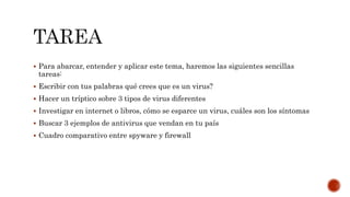  Para abarcar, entender y aplicar este tema, haremos las siguientes sencillas 
tareas: 
 Escribir con tus palabras qué crees que es un virus? 
 Hacer un tríptico sobre 3 tipos de virus diferentes 
 Investigar en internet o libros, cómo se esparce un virus, cuáles son los síntomas 
 Buscar 3 ejemplos de antivirus que vendan en tu país 
 Cuadro comparativo entre spyware y firewall 
 