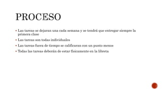  Las tareas se dejaran una cada semana y se tendrá que entregar siempre la 
primera clase 
 Las tareas son todas individuales 
 Las tareas fuera de tiempo se calificaran con un punto menos 
 Todas las tareas deberán de estar físicamente en la libreta 
 