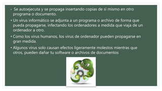 • Se autoejecuta y se propaga insertando copias de sí mismo en otro 
programa o documento. 
• Un virus informático se adjunta a un programa o archivo de forma que 
pueda propagarse, infectando los ordenadores a medida que viaja de un 
ordenador a otro. 
• Como los virus humanos, los virus de ordenador pueden propagarse en 
gran medida. 
• Algunos virus solo causan efectos ligeramente molestos mientras que 
otros, pueden dañar tu software o archivos de documentos 
 