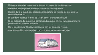 • El sistema operativo toma mucho tiempo en cargar sin razón aparente 
• El tamaño del programa o archivo cambia sin razón aparente. 
• El disco duro se queda con espacio o reporta falta de especio sin que esto sea 
necesariamente así. 
• En Windows aparece el mensaje “32 bit error” o una pantalla azul. 
• La luz del disco duro continua parpadeando aunque no esté trabajando ni haya 
protectores de pantalla activados. 
• No se puede iniciar Windows ni siquiera con los discos de rescate. 
• Aparecen archivos de la nada o con nombres y extensiones extrañas. 
 