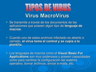 VViirruuss MMaaccrrooVViirruuss 
 SSee ttrraannssmmiittee aa ttrraavvééss ddee llooss ddooccuummeennttooss ddee llaass 
aapplliiccaacciioonneess qquuee ppoosseeeenn aallggúúnn ttiippoo ddee lleenngguuaajjee ddee 
mmaaccrrooss.. 
 CCuuaannddoo uunnoo ddee eessttooss aarrcchhiivvooss iinnffeeccttaaddoo eess aabbiieerrttoo oo 
cceerrrraaddoo,, eell vviirruuss ttoommaa eell ccoonnttrrooll yy ssee ccooppiiaa aa llaa 
ppllaannttiillllaa.. 
 LLooss lleenngguuaajjeess ddee mmaaccrrooss ccoommoo eell VViissuuaall BBaassiicc FFoorr 
AApppplliiccaattiioonnss ssoonn mmuuyy ppooddeerroossooss yy ppoosseeeenn ccaappaacciiddaaddeess 
ccoommoo ppaarraa ccaammbbiiaarr llaa ccoonnffiigguurraacciióónn ddeell ssiisstteemmaa 
ooppeerraattiivvoo,, bboorrrraarr aarrcchhiivvooss,, eennvviiaarr ee--mmaaiillss,, eettcc.. 
 