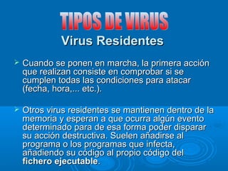 VViirruuss RReessiiddeenntteess 
 CCuuaannddoo ssee ppoonneenn eenn mmaarrcchhaa,, llaa pprriimmeerraa aacccciióónn 
qquuee rreeaalliizzaann ccoonnssiissttee eenn ccoommpprroobbaarr ssii ssee 
ccuummpplleenn ttooddaass llaass ccoonnddiicciioonneess ppaarraa aattaaccaarr 
((ffeecchhaa,, hhoorraa,,...... eettcc..)).. 
 OOttrrooss vviirruuss rreessiiddeenntteess ssee mmaannttiieenneenn ddeennttrroo ddee llaa 
mmeemmoorriiaa yy eessppeerraann aa qquuee ooccuurrrraa aallggúúnn eevveennttoo 
ddeetteerrmmiinnaaddoo ppaarraa ddee eessaa ffoorrmmaa ppooddeerr ddiissppaarraarr 
ssuu aacccciióónn ddeessttrruuccttiivvaa.. SSuueelleenn aaññaaddiirrssee aall 
pprrooggrraammaa oo llooss pprrooggrraammaass qquuee iinnffeeccttaa,, 
aaññaaddiieennddoo ssuu ccóóddiiggoo aall pprrooppiioo ccóóddiiggoo ddeell 
ffiicchheerroo eejjeeccuuttaabbllee.. 
 
