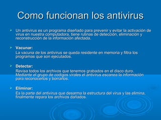 CCoommoo ffuunncciioonnaann llooss aannttiivviirruuss 
 UUnn aannttiivviirruuss eess uunn pprrooggrraammaa ddiisseeññaaddoo ppaarraa pprreevveenniirr yy eevviittaarr llaa aaccttiivvaacciióónn ddee 
vviirruuss eenn nnuueessttrraa ccoommppuuttaaddoorraa,, ttiieennee rruuttiinnaass ddee ddeetteecccciióónn,, eelliimmiinnaacciióónn yy 
rreeccoonnssttrruucccciióónn ddee llaa iinnffoorrmmaacciióónn aaffeeccttaaddaa.. 
 VVaaccuunnaarr:: 
LLaa vvaaccuunnaa ddee llooss aannttiivviirruuss ssee qquueeddaa rreessiiddeennttee eenn mmeemmoorriiaa yy ffiillttrraa llooss 
pprrooggrraammaass qquuee ssoonn eejjeeccuuttaaddooss.. 
 DDeetteeccttaarr:: 
RReevviissaa ttooddooss llooss aarrcchhiivvooss qquuee tteenneemmooss ggrraabbaaddooss eenn eell ddiissccoo dduurroo.. 
MMeeddiiaannttee eell ggrruuppoo ddee ccooddiiggooss vviirraalleess eell aannttiivviirruuss eessccaanneeaa llaa iinnffoorrmmaacciióónn 
ppaarraa rreeccoonnoocceerrllooss yy bboorrrraarrllooss.. 
 EElliimmiinnaarr:: 
EEss llaa ppaarrttee ddeell aannttiivviirruuss qquuee ddeessaarrmmaa llaa eessttrruuccttuurraa ddeell vviirruuss yy llaass eelliimmiinnaa,, 
ffiinnaallmmeennttee rreeppaarraa llooss aarrcchhiivvooss ddaaññaaddooss.. 
 