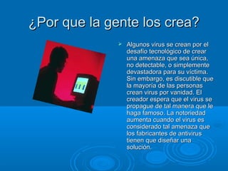 ¿PPoorr qquuee llaa ggeennttee llooss ccrreeaa?? 
 AAllgguunnooss vviirruuss ssee ccrreeaann ppoorr eell 
ddeessaaffííoo tteeccnnoollóóggiiccoo ddee ccrreeaarr 
uunnaa aammeennaazzaa qquuee sseeaa úúnniiccaa,, 
nnoo ddeetteeccttaabbllee,, oo ssiimmpplleemmeennttee 
ddeevvaassttaaddoorraa ppaarraa ssuu vvííccttiimmaa.. 
SSiinn eemmbbaarrggoo,, eess ddiissccuuttiibbllee qquuee 
llaa mmaayyoorrííaa ddee llaass ppeerrssoonnaass 
ccrreeaann vviirruuss ppoorr vvaanniiddaadd.. EEll 
ccrreeaaddoorr eessppeerraa qquuee eell vviirruuss ssee 
pprrooppaagguuee ddee ttaall mmaanneerraa qquuee llee 
hhaaggaa ffaammoossoo.. LLaa nnoottoorriieeddaadd 
aauummeennttaa ccuuaannddoo eell vviirruuss eess 
ccoonnssiiddeerraaddoo ttaall aammeennaazzaa qquuee 
llooss ffaabbrriiccaanntteess ddee aannttiivviirruuss 
ttiieenneenn qquuee ddiisseeññaarr uunnaa 
ssoolluucciióónn.. 
 