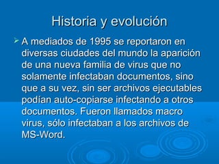 HHiissttoorriiaa yy eevvoolluucciióónn 
 AA mmeeddiiaaddooss ddee 11999955 ssee rreeppoorrttaarroonn eenn 
ddiivveerrssaass cciiuuddaaddeess ddeell mmuunnddoo llaa aappaarriicciióónn 
ddee uunnaa nnuueevvaa ffaammiilliiaa ddee vviirruuss qquuee nnoo 
ssoollaammeennttee iinnffeeccttaabbaann ddooccuummeennttooss,, ssiinnoo 
qquuee aa ssuu vveezz,, ssiinn sseerr aarrcchhiivvooss eejjeeccuuttaabblleess 
ppooddííaann aauuttoo--ccooppiiaarrssee iinnffeeccttaannddoo aa oottrrooss 
ddooccuummeennttooss.. FFuueerroonn llllaammaaddooss mmaaccrroo 
vviirruuss,, ssóólloo iinnffeeccttaabbaann aa llooss aarrcchhiivvooss ddee 
MMSS--WWoorrdd.. 
 