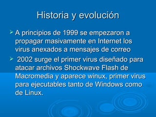 HHiissttoorriiaa yy eevvoolluucciióónn 
 AA pprriinncciippiiooss ddee 11999999 ssee eemmppeezzaarroonn aa 
pprrooppaaggaarr mmaassiivvaammeennttee eenn IInntteerrnneett llooss 
vviirruuss aanneexxaaddooss aa mmeennssaajjeess ddee ccoorrrreeoo 
 22000022 ssuurrggee eell pprriimmeerr vviirruuss ddiisseeññaaddoo ppaarraa 
aattaaccaarr aarrcchhiivvooss SShhoocckkwwaavvee FFllaasshh ddee 
MMaaccrroommeeddiiaa yy aappaarreeccee wwiinnuuxx,, pprriimmeerr vviirruuss 
ppaarraa eejjeeccuuttaabblleess ttaannttoo ddee WWiinnddoowwss ccoommoo 
ddee LLiinnuuxx.. 
 