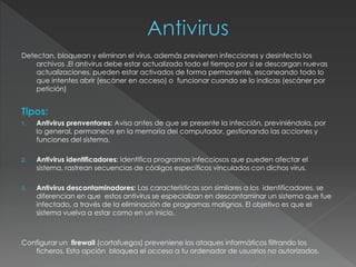 Detectan, bloquean y eliminan el virus, además previenen infecciones y desinfecta los
archivos .El antivirus debe estar actualizado todo el tiempo por si se descargan nuevas
actualizaciones, pueden estar activados de forma permanente, escaneando todo lo
que intentes abrir (escáner en acceso) o funcionar cuando se lo indicas (escáner por
petición)
Tipos:
1. Antivirus prenventores: Avisa antes de que se presente la infección, previniéndola, por
lo general, permanece en la memoria del computador, gestionando las acciones y
funciones del sistema.
2. Antivirus identificadores: Identifica programas infecciosos que pueden afectar el
sistema, rastrean secuencias de códigos específicos vinculados con dichos virus.
3. Antivirus descontaminadores: Las características son similares a los identificadores, se
diferencian en que estos antivirus se especializan en descontaminar un sistema que fue
infectado, a través de la eliminación de programas malignos. El objetivo es que el
sistema vuelva a estar como en un inicio.
Configurar un firewall (cortafuegos) preveniene los ataques informáticos filtrando los
ficheros. Esta opción bloquea el acceso a tu ordenador de usuarios no autorizados.
 