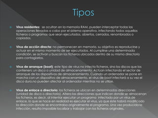  Virus residentes: se ocultan en la memoria RAM, pueden interceptar todas las
operaciones llevadas a cabo por el sistema operativo, infectando todos aquellos
ficheros o programas que sean ejecutados, abiertos, cerrados, renombrados o
copiados.
 Virus de acción directa: no permanecen en memoria, su objetivo es reproducirse y
actuar en el mismo momento de ser ejecutados. Al cumplirse una determinada
condición, se activan y buscan los ficheros ubicados dentro de su mismo directorio
para contagiarlos.
 Virus de arranque (boot): este tipo de virus no infecta ficheros, sino los discos que los
contienen: un disco o unidad de almacenamiento. Actúan infectando el sector de
arranque de los dispositivos de almacenamiento. Cuando un ordenador se pone en
marcha con un dispositivo de almacenamiento, el virus de boot infectará a su vez el
disco duro.no pueden afectar al ordenador mientras no se utilize.
 Virus de enlace o directorio: los ficheros se ubican en determinadas direcciones
(unidad de disco o directorio). Altera las direcciones que indican donde se almacenan
los ficheros, es decir, al intentar ejecutar un programa infectado por un virus de
enlace, lo que se hace en realidad es ejecutar el virus, ya que éste habrá modificado
la dirección donde se encontraba originalmente el programa. Una vez producida la
infección, resulta imposible localizar y trabajar con los ficheros originales.
 