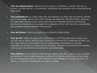  Virus de sobreescritura: destruir la información contenida, cuando infectan un
fichero, escribe dentro su contenido, haciendo que queden total o parcialmente
inservibles.
 Virus polimórficos: en cada infección que realizan se cifran de una forma distinta,
por lo que suelen ser los virus más costosos de detectar. De esta forma, generan
una elevada cantidad de copias de sí mismos e impiden que los antivirus los
localicen a través de la búsqueda de cadenas o firma. Son virus muy avanzados,
que pueden realizar múltiples infecciones.
 Virus de fichero: infectan programas o ficheros al ejecutarse
 Virus de FAT: Tabla de asignación de ficheros o FAT (File Allocation Table) es la
sección de un disco utilizada para enlazar la información contenida en éste. Los
virus que atacan a este elemento son especialmente peligrosos, ya que
impedirán el acceso a ciertas partes del disco, donde se almacenan los ficheros
críticos para el normal funcionamiento del ordenador.
 Virus cifrados es una técnica utilizada por algunos de ellos, que a su vez pueden
pertenecer a otras clasificaciones, se cifran a sí mismos para no ser detectados
por los programas antivirus. Para realizar sus actividades, el virus se descifra a sí
mismo y, cuando ha finalizado, se vuelve a cifrar.
 