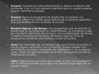  Troyano: Consiste en robar información o alterar el sistema del
hardware o en un caso extremo permite que un usuario externo
pueda controlar el equipo.
 Gusano: Tiene la propiedad de duplicarse a sí mismo. Los
gusanos utilizan las partes automáticas de un sistema operativo
que generalmente son invisibles al usuario.
 Bombas lógicas o de tiempo: Son programas que se activan al
producirse un acontecimiento determinado. La condición suele
ser una fecha (Bombas de Tiempo), una combinación de teclas,
o ciertas condiciones técnicas (Bombas Lógicas). Si no se
produce la condición permanece oculto al usuario.
 Hoax: Son mensajes de contenido falso que incitan al usuario a
hacer copias y enviarla a sus contactos. Suelen apelar a los
sentimientos morales o al espíritu de solidaridad y, en cualquier
caso, tratan de aprovecharse de la falta de experiencia de los
internautas novatos.
 Joke: Páginas que se mueve de un lado a otro, y si se le llega a
dar a cerrar es posible que salga una ventana que diga: No se
puede cerrar!
 