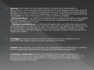  Spyware: Monitorean su actividad online y venden esta información a
anunciantes. Usan una barra de herramienta en el navegador para ello. Si se da
permiso para que se instalar el programa entonces la empresa de publicidad no
estaría en principio haciendo nada ilegal, aunque a menudo las condiciones de
uso pueden no estar claras para el usuario o estar escondidas.
El browser hihack : secuestra el navegador de tu página de inicio a una página
llena de anuncios. Al hacer clic en los anuncios, el propietario de esa página
web gana dinero por tus clics.
Phishing Scamsintroducir: tu información personal en un sitio web crees que es
confiable, pero no lo es. Emulan bancos y sitios web de tarjetas de crédito con el
fin de obtener tu nombre de usuario y contraseña, además, tienden a copiar
populares sitios web de compras, por lo que pueden obtener información de tu
tarjeta de crédito
 Keylogger: programa que se instala en un equipo que se utilizará para la
grabación de todo lo que un usuario escribe en el mismo
 Adware: Relacionado con spyware, son programas que instalándose sin permiso
hacen publicidad, típicamente con pop-ups (ventanas emergentes).
 Scareware, crimeware: Este tipo de malware intenta asustar al usuario y
convencerlo para que haga pago por tarjeta de crédito u otros engaños. Por
ejemplo pueden hacen aparecer en su navegador un mensaje de que su
computador está infectado.
 