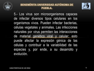 10
5.- Los virus son microorganismos capaces
de infectar diversos tipos celulares en los
organismos vivos. Pueden infectar bacterias,
células vegetales y animales. Las infecciones
naturales por virus permiten las interacciones
de material genético viral y celular; esto
puede afectar la expresión génica de las
células y contribuir a la variabilidad de las
especies y, por ende, a su desarrollo y
evolución.
CARACTERÍSTICAS DE LOS VIRUS
 