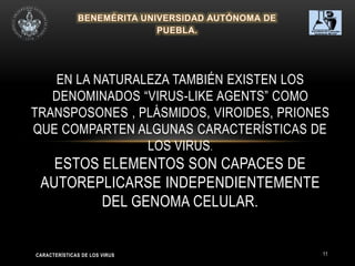 11
EN LA NATURALEZA TAMBIÉN EXISTEN LOS
DENOMINADOS “VIRUS-LIKE AGENTS” COMO
TRANSPOSONES , PLÁSMIDOS, VIROIDES, PRIONES
QUE COMPARTEN ALGUNAS CARACTERÍSTICAS DE
LOS VIRUS.
ESTOS ELEMENTOS SON CAPACES DE
AUTOREPLICARSE INDEPENDIENTEMENTE
DEL GENOMA CELULAR.
CARACTERÍSTICAS DE LOS VIRUS
 