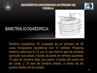 18
Simetría icosaédrica: El icosaedro es un poliedro de 20
caras triangulares equiláteras con 12 vértices. Presenta
simetría rotacional 5.3.2, por lo que tiene 6 ejes de simetría
quíntuple que pasan a través de pares de vértices opuestos;
10 ejes de simetría triple que pasan a través del centro de
las caras, y 15 ejes de simetría binaria, a través de los
puntos medios de las aristas.
SIMETRÍA ICOSAÉDRICA:
 